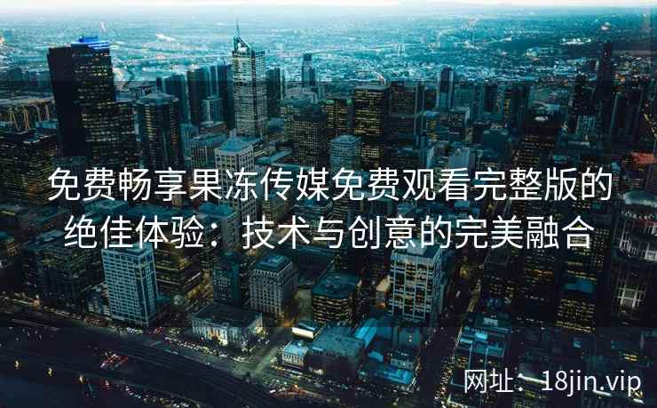 免费畅享果冻传媒免费观看完整版的绝佳体验:技术与创意的完美融合 免费畅享果冻传媒免费观看完整版的绝佳体验:技术与创意的完美融合
