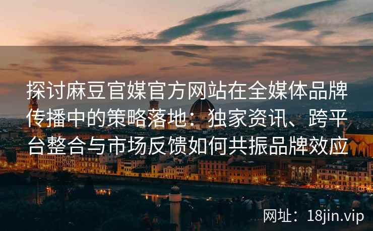 探讨麻豆官媒官方网站在全媒体品牌传播中的策略落地:独家资讯、跨平台整合与市场反馈如何共振品牌效应